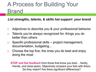 A Process for Building Your
Brand
List strengths, talents, skills that support your brand
 Adjectives to describe you & your professional behavior
 Talents you’re always recognized for, things you do
better than others
 Specific professional skills – project management,
documentation, budgeting…
 Choose the top five, the ones you do best and enjoy
doing the most
STOP and Get feedback from those that know you best… family,
friends, and close peers. Objectively compare your lists with theirs.
Do they match? Are there significant differences?
 