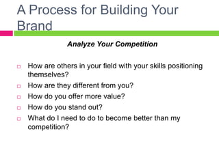 A Process for Building Your
Brand
Analyze Your Competition
 How are others in your field with your skills positioning
themselves?
 How are they different from you?
 How do you offer more value?
 How do you stand out?
 What do I need to do to become better than my
competition? 
 