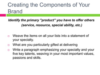 Creating the Components of Your
Brand
Identify the primary "product” you have to offer others
(service, resource, special ability, etc.)
 Weave the items on all your lists into a statement of
your specialty.
 What are you particularly gifted at delivering
 Write a paragraph emphasizing your specialty and your
five key talents, weaving in your most important values,
passions and skills.
 