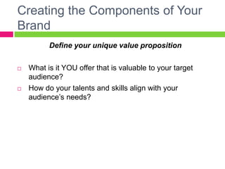 Creating the Components of Your
Brand
Define your unique value proposition
 What is it YOU offer that is valuable to your target
audience?
 How do your talents and skills align with your
audience’s needs?
 