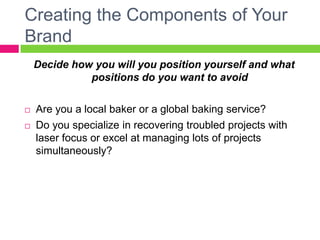 Creating the Components of Your
Brand
Decide how you will you position yourself and what
positions do you want to avoid
 Are you a local baker or a global baking service?
 Do you specialize in recovering troubled projects with
laser focus or excel at managing lots of projects
simultaneously?
 