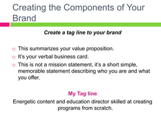 Creating the Components of Your
Brand
Create a tag line to your brand
 This summarizes your value proposition.
 It’s your verbal business card.
 This is not a mission statement, it’s a short simple,
memorable statement describing who you are and what
you offer.
My Tag line
Energetic content and education director skilled at creating
programs from scratch.
 