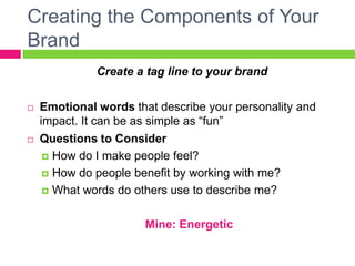 Creating the Components of Your
Brand
Create a tag line to your brand
 Emotional words that describe your personality and
impact. It can be as simple as “fun”
 Questions to Consider
 How do I make people feel?
 How do people benefit by working with me?
 What words do others use to describe me?
Mine: Energetic
 