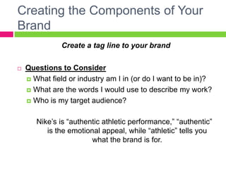 Creating the Components of Your
Brand
Create a tag line to your brand
 Questions to Consider
 What field or industry am I in (or do I want to be in)?
 What are the words I would use to describe my work?
 Who is my target audience?
Nike’s is “authentic athletic performance,” “authentic”
is the emotional appeal, while “athletic” tells you
what the brand is for.
 
