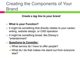 Creating the Components of Your
Brand
Create a tag line to your brand
 What is your Function?
 It might be something that directly relates to your career:
writing, website design, or CAD operation
 It might be something broad, like Disney’s
“entertainment”
 Questions to Consider:
 What service do I have to offer people?
 What do I do that makes me stand out from everyone
else?
 