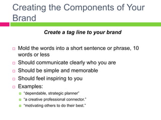Creating the Components of Your
Brand
Create a tag line to your brand
 Mold the words into a short sentence or phrase, 10
words or less
 Should communicate clearly who you are
 Should be simple and memorable
 Should feel inspiring to you
 Examples:
 “dependable, strategic planner”
 “a creative professional connector.”
 “motivating others to do their best.”
 