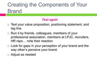 Creating the Components of Your
Brand
Test again
 Test your value proposition, positioning statement, and
tag line.
 Run it by friends, colleagues, members of your
professional association, members at LPJC, recruiters,
HR reps… note their reaction.
 Look for gaps in your perception of your brand and the
way other’s perceive your brand.
 Adjust as needed
 
