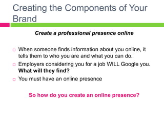 Creating the Components of Your
Brand
Create a professional presence online
 When someone finds information about you online, it
tells them to who you are and what you can do.
 Employers considering you for a job WILL Google you.
What will they find?
 You must have an online presence
So how do you create an online presence?
 