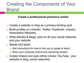 Creating the Components of Your
Brand
Create a professional presence online
 Create a website or blog as a primary landing spot
 Build profiles on LinkedIn, Twitter, Facebook, Industry
Association Websites
 Write Articles & blogs, post on all your social networks
and your website
 Speak and teach
 Add instructions for how to hire you to speak or teach
 Show your schedule (recent and upcoming events)
 Create Videos and post online (vimeo, YouTube, your
website or blog, social networks)
 