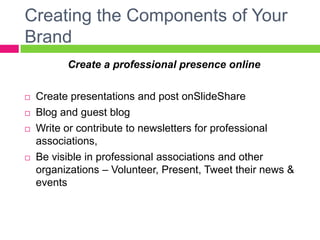 Creating the Components of Your
Brand
Create a professional presence online
 Create presentations and post on SlideShare
 Blog and guest blog
 Write or contribute to newsletters for professional
associations,
 Be visible in professional associations and other
organizations – Volunteer, Present, Tweet their news &
events
 