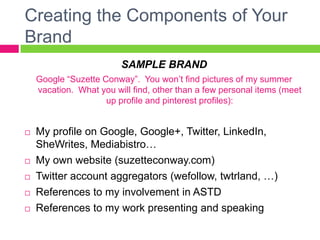 Creating the Components of Your
Brand
SAMPLE BRAND
Google “Suzette Conway”. You won’t find pictures of my summer
vacation. What you will find, other than a few personal items (meet
up profile and pinterest profiles):
 My profile on Google, Google+, Twitter, LinkedIn,
SheWrites, Mediabistro…
 My own website (suzetteconway.com)
 Twitter account aggregators (wefollow, twtrland, …)
 References to my involvement in ASTD
 References to my work presenting and speaking
 
