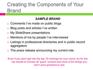 Creating the Components of Your
Brand
SAMPLE BRAND
 Comments I’ve made on public blogs
 Blog posts and articles I’ve written
 My SlideShare presentations
 Mentions of me by people I’ve interviewed
 Listings in professional directories and in public record
aggregators
 The press release announcing my current role
Even if you don’t get into the top 10 rankings for your name, try for the
top results to include all “good” content and none of the things you
don’t want grandma to see
 