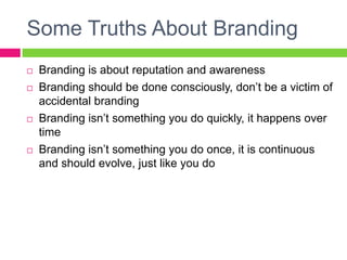 Some Truths About Branding
 Branding is about reputation and awareness
 Branding should be done consciously, don’t be a victim of
accidental branding
 Branding isn’t something you do quickly, it happens over
time
 Branding isn’t something you do once, it is continuous
and should evolve, just like you do
 