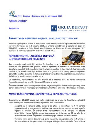 LE PETIT JOURNAL – EDIȚIA DE JOI, 14 SEPTEMBRIE 2017
RUBRICA „JURIDIC”
Realizată de
IMPOZITAREA REPREZENTANȚELOR: NOI DISPOZIȚII FISCALE
Noi dispoziții legale cu privire la impozitarea reprezentanțelor societăților străine în România
vor intra în vigoare de la 1 ianuarie 2018, ca urmare a modificării și completării Legii nr.
227/2015 cu privire la Codul Fiscal prin Ordonanța de Guvern nr. 25 din 30 august 2017,
publicată în Monitorul Oficial nr. 706 din 31 august 2017.
REPREZENTANȚA: ALEGEREA INIȚIALĂ
A INVESTITORILOR PRUDENȚI
Reprezentanța unei societăți străine în România este o
structură fără personalitate juridică. Aceasta operează în România ca intermediar între
societatea-mamă străină și partenerii contractuali ai acesteia în țara noastră. Reprezentanța
realizează, în numele societății străine, doar acte juridice și activități pentru susținerea
activității acesteia din urmă în România (promovare și publicitate, reprezentare, marketing,
încheierea și urmărirea contractelor etc.).
De asemenea, reprezentanța nu are dreptul de a efectua acte de natură comercială
(producție, comerț sau prestări de servicii) în nume propriu.
În acest context, reprezentanța este adesea alegerea inițială a investitorilor prudenți, care
doresc să mai întâi să tatoneze piața românească, înainte de a înființa o filială sau o sucursală.
MODIFICĂRI PRIVIND IMPOZITAREA REPREZENTANȚELOR
Ordonanța nr. 25/2017 aduce mai multe modificări cu privire la fiscalitatea aplicabilă
reprezentanțelor, dintre care cele mai importante sunt următoarele:
- Începând cu 1 ianuarie 2018, obligația de plată a impozitului va fi în sarcina
reprezentanței, și nu a persoanei juridice care a constituit-o, așa cum prevede legea în
vigoare în prezent. În același timp, reprezentanța va fi obligată să declare
autorităților fiscale închiderea sau deschiderea sa, în termen de 30 de zile de la
închidere/deschidere. În prezent, această obligație îi revine societății-mamă.
- Termenul-limită pentru declararea și plata impozitului pe reprezentanțe va fi ultima zi
din luna februarie, iar pentru reprezentanțele înființate în cursul anului fiscal – 30 de
 