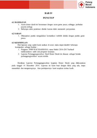 BAB IV
PENUTUP
4.1 HAMBATAN
1. Acara donor darah ini bersamaan dengan acara game pasca, sehingga perhatian
peserta terbagi.
2. Beberapa calon pendonor ditolak karena tidak memenuhi persyaratan.
4.2 SARAN
1. Diharapkan panitia mengadakan komunikasi terlebih dahulu dengan panitia game
pasca.
4.3 KESIMPULAN
Dari laporan yang sudah kami uraikan di awal, maka dapat diambil beberapa
kesimpulan sebagai berikut :
1. Pengurus PMR WACESADHANA masa bhakti 2016-2017 berhasil
melaksanakan salah satu program kerjanya.
2. Laporan Pertanggungjawaban Hasil Donor Darah ini disusun sebagai bentuk
pertanggungjawaban secara tertulis.
Demikian Laporan Pertanggungjawaban kegiatan Donor Darah yang dilaksanakan
pada tanggal 14 Desember 2016. Laporan ini kami buat dengan fakta yang ada, tanpa
menambah dan menguranginya. Atas partisipasinya kami ucapkan terima kasih.
 