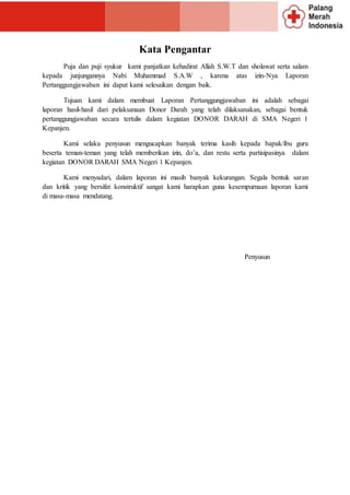 Kata Pengantar
Puja dan puji syukur kami panjatkan kehadirat Allah S.W.T dan sholawat serta salam
kepada junjungannya Nabi Muhammad S.A.W , karena atas izin-Nya Laporan
Pertanggungjawaban ini dapat kami selesaikan dengan baik.
Tujuan kami dalam membuat Laporan Pertanggungjawaban ini adalah sebagai
laporan hasil-hasil dari pelaksanaan Donor Darah yang telah dilaksanakan, sebagai bentuk
pertanggungjawaban secara tertulis dalam kegiatan DONOR DARAH di SMA Negeri 1
Kepanjen.
Kami selaku penyusun mengucapkan banyak terima kasih kepada bapak/ibu guru
beserta teman-teman yang telah memberikan izin, do’a, dan restu serta partisipasinya dalam
kegiatan DONOR DARAH SMA Negeri 1 Kepanjen.
Kami menyadari, dalam laporan ini masih banyak kekurangan. Segala bentuk saran
dan kritik yang bersifat konstruktif sangat kami harapkan guna kesempurnaan laporan kami
di masa-masa mendatang.
Penyusun
 