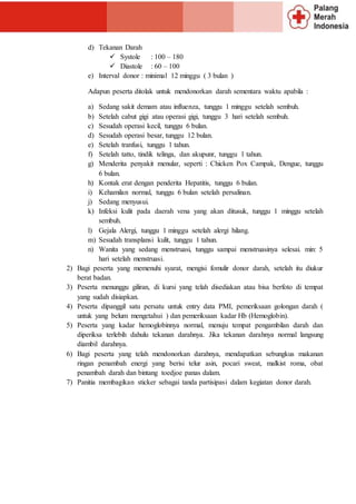 d) Tekanan Darah
 Systole : 100 – 180
 Diastole : 60 – 100
e) Interval donor : minimal 12 minggu ( 3 bulan )
Adapun peserta ditolak untuk mendonorkan darah sementara waktu apabila :
a) Sedang sakit demam atau influenza, tunggu 1 minggu setelah sembuh.
b) Setelah cabut gigi atau operasi gigi, tunggu 3 hari setelah sembuh.
c) Sesudah operasi kecil, tunggu 6 bulan.
d) Sesudah operasi besar, tunggu 12 bulan.
e) Setelah tranfusi, tunggu 1 tahun.
f) Setelah tatto, tindik telinga, dan akupunr, tunggu 1 tahun.
g) Menderita penyakit menular, seperti : Chicken Pox Campak, Dengue, tunggu
6 bulan.
h) Kontak erat dengan penderita Hepatitis, tunggu 6 bulan.
i) Kehamilan normal, tunggu 6 bulan setelah persalinan.
j) Sedang menyusui.
k) Infeksi kulit pada daerah vena yang akan ditusuk, tunggu 1 minggu setelah
sembuh.
l) Gejala Alergi, tunggu 1 minggu setelah alergi hilang.
m) Sesudah transplansi kulit, tunggu 1 tahun.
n) Wanita yang sedang menstruasi, tunggu sampai menstruasinya selesai. min: 5
hari setelah menstruasi.
2) Bagi peserta yang memenuhi syarat, mengisi fomulir donor darah, setelah itu diukur
berat badan.
3) Peserta menunggu giliran, di kursi yang telah disediakan atau bisa berfoto di tempat
yang sudah disiapkan.
4) Peserta dipanggil satu persatu untuk entry data PMI, pemeriksaan golongan darah (
untuk yang belum mengetahui ) dan pemeriksaan kadar Hb (Hemoglobin).
5) Peserta yang kadar hemoglobinnya normal, menuju tempat pengambilan darah dan
diperiksa terlebih dahulu tekanan darahnya. Jika tekanan darahnya normal langsung
diambil darahnya.
6) Bagi peserta yang telah mendonorkan darahnya, mendapatkan sebungkus makanan
ringan penambah energi yang berisi telur asin, pocari sweat, malkist roma, obat
penambah darah dan bintang toedjoe panas dalam.
7) Panitia membagikan sticker sebagai tanda partisipasi dalam kegiatan donor darah.
 