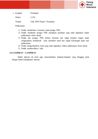 c. Kegiatan : Penutupan
Waktu : 13:30
Tempat : Aula SMA Negeri 1 Kepanjen
Pelaksanaan :
1) Panitia memberikan konsumsi pada petugas PMI.
2) Panitia membantu petugas PMI merapikan peralatan yang telah digunakan dalam
pelaksanaan donor darah.
3) Panitia dan petugas PMI berfoto bersama dan saling berjabat tangan untuk
mengucapkan terimaksaih serta memohon maaf atas segala kekurangan pada saat
pelaksanaan.
4) Panitia mengembalikan kursi yang telah digunakan dalam pelaksanaan donor darah.
5) Panitia membersihkan Aula.
2.6 LAMPIRAN – LAMPIRAN
Dalam laporan ini kami juga mencantumkan lampiran-lampiran yang dianggap perlu
sebagai bahan kelengkapan laporan.
 