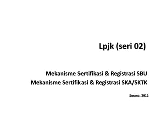 Lpjk (seri 02)

    Mekanisme Sertifikasi & Registrasi SBU
Mekanisme Sertifikasi & Registrasi SKA/SKTK
                                    Surana, 2012
 