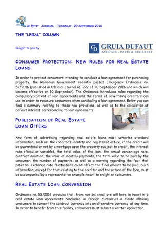 LE PETIT JOURNAL – THURSDAY, 29 SEPTEMBER 2016
THE “LEGAL” COLUMN
Bought to you by
CONSUMER PROTECTION: NEW RULES FOR REAL ESTATE
LOANS
In order to protect consumers intending to conclude a loan agreement for purchasing
property, the Romanian Government recently passed Emergency Ordinance no.
52/2016 (published in Official Journal no. 727 of 20 September 2016 and which will
become effective on 30 September). The Ordinance introduces rules regarding the
compulsory content of loan agreements and the forms of advertising creditors can
use in order to reassure consumers when concluding a loan agreement. Below you can
find a summary relating to these new provisions, as well as to the calculation of
default interest corresponding to loan agreements.
PUBLICATION OF REAL ESTATE
LOAN OFFERS
Any form of advertising regarding real estate loans must comprise standard
information, such as: the creditor’s identity and registered office, if the credit will
be guaranteed or not by a mortgage upon the property subject to credit, the interest
rate (fixed or variable), the total value of the loan, the annual percentage rate,
contract duration, the value of monthly payments, the total value to be paid by the
consumer, the number of payments, as well as a warning regarding the fact that
potential exchange rate fluctuations could affect the final amount to be paid. Such
information, except for that relating to the creditor and the nature of the loan, must
be accompanied by a representative example meant to enlighten consumers.
REAL ESTATE LOAN CONVERSION
Ordinance no. 52/2016 provides that, from now on, creditors will have to insert into
real estate loan agreements concluded in foreign currencies a clause allowing
consumers to convert the contract currency into an alternative currency, at any time.
In order to benefit from this facility, consumers must submit a written application.
 