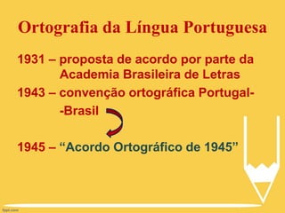Ortografia da Língua Portuguesa
1931 – proposta de acordo por parte da
Academia Brasileira de Letras
1943 – convenção ortográfica Portugal-
-Brasil
1945 – “Acordo Ortográfico de 1945”
 
