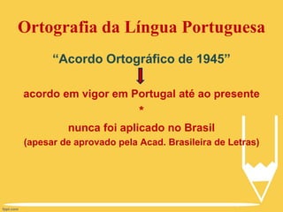 Ortografia da Língua Portuguesa
“Acordo Ortográfico de 1945”
acordo em vigor em Portugal até ao presente
*
nunca foi aplicado no Brasil
(apesar de aprovado pela Acad. Brasileira de Letras)
 