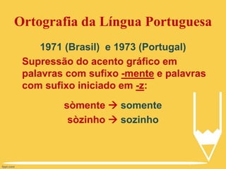 Ortografia da Língua Portuguesa
1971 (Brasil) e 1973 (Portugal)
Supressão do acento gráfico em
palavras com sufixo -mente e palavras
com sufixo iniciado em -z:
sòmente  somente
sòzinho  sozinho
 