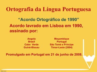 Ortografia da Língua Portuguesa
“Acordo Ortográfico de 1990”
Acordo lavrado em Lisboa em 1990,
assinado por:
Promulgado em Portugal em 21 de junho de 2008.
Angola
Brasil
Cabo Verde
Guiné-Bissau
Moçambique
Portugal
São Tomé e Príncipe
Timor-Leste (2004)
 
