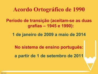 Acordo Ortográfico de 1990
Período de transição (aceitam-se as duas
grafias – 1945 e 1990):
1 de janeiro de 2009 a maio de 2014
No sistema de ensino português:
a partir de 1 de setembro de 2011
 