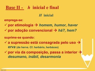 Base II - h inicial e final
H inicial
emprega-se:
 por etimologia  homem, humor, haver
 por adoção convencional  hã?, hem?
suprime-se quando:
 a supressão está consagrada pelo uso 
erva (de herva. Cf. herbário, herbáceo)
 por via da composição, passa a interior 
desumano, inábil, desarmonia
 