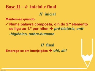 H inicial
Mantém-se quando:
 Numa palavra composta, o h do 2.º elemento
se liga ao 1.º por hífen  pré-história, anti-
-higiénico, sobre-humano
H final
Emprega-se em interjeições  oh!, ah!
Base II  h inicial e final
 