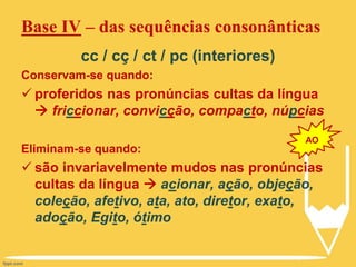 cc / cç / ct / pc (interiores)
Conservam-se quando:
 proferidos nas pronúncias cultas da língua
 friccionar, convicção, compacto, núpcias
Eliminam-se quando:
 são invariavelmente mudos nas pronúncias
cultas da língua  acionar, ação, objeção,
coleção, afetivo, ata, ato, diretor, exato,
adoção, Egito, ótimo
Base IV – das sequências consonânticas
AO
 
