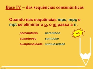 Base IV – das sequências consonânticas
Quando nas sequências mpc, mpç e
mpt se eliminar o p, o m passa a n:
peremptório
sumptuoso
sumptuosidade
perentório
suntuoso
suntuosidade
AO
 