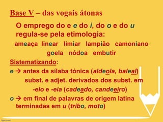 Base V – das vogais átonas
O emprego do e e do i, do o e do u
regula-se pela etimologia:
ameaça linear limiar lampião camoniano
goela nódoa embutir
Sistematizando:
e  antes da sílaba tónica (aldeola, baleal)
subst. e adjet. derivados dos subst. em
-elo e -eia (cadeado, candeeiro)
o  em final de palavras de origem latina
terminadas em u (tribo, moto)
 