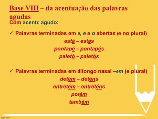 Base VIII – da acentuação das palavras
agudas
Com acento agudo:
 Palavras terminadas em a, e e o abertas (e no plural)
está – estás
pontapé – pontapés
paletó – paletós
 Palavras terminadas em ditongo nasal –em (e plural)
detém – deténs
entretém – entreténs
porém
também
 