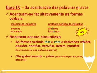 Base IX – da acentuação das palavras graves
 Acentuam-se facultativamente as formas
verbais
 Recebem acento circunflexo
• As formas verbais têm e vêm e derivadas advêm,
abstêm, contêm, convêm, detêm, mantêm
(tecnicamente, são palavras graves)
• Obrigatoriamente – pôde (para distinguir de pode,
presente)
presente do indicativo
amamos
louvamos
pretérito perfeito do indicativo
amámos
louvámos AO
 