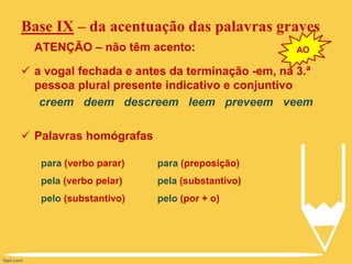 Base IX – da acentuação das palavras graves
ATENÇÃO – não têm acento:
 a vogal fechada e antes da terminação -em, na 3.ª
pessoa plural presente indicativo e conjuntivo
creem deem descreem leem preveem veem
 Palavras homógrafas
para (verbo parar)
pela (verbo pelar)
pelo (substantivo)
para (preposição)
pela (substantivo)
pelo (por + o)
AO
 
