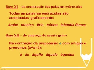 Base XI – da acentuação das palavras esdrúxulas
Todas as palavras esdrúxulas são
acentuadas graficamente:
árabe músico lírio nódoa Islândia fêmea
Base XII – do emprego do acento grave
Na contração da preposição a com artigos e
pronomes (a+a=à):
à às àquilo àquela àqueles
 
