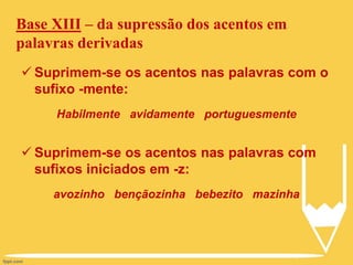 Base XIII – da supressão dos acentos em
palavras derivadas
 Suprimem-se os acentos nas palavras com o
sufixo -mente:
Habilmente avidamente portuguesmente
 Suprimem-se os acentos nas palavras com
sufixos iniciados em -z:
avozinho bençãozinha bebezito mazinha
 