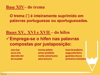 Base XIV– do trema
O trema (¨) é inteiramente suprimido em
palavras portuguesas ou aportuguesadas.
Bases XV, XVI e XVII – do hífen
Emprega-se o hífen nas palavras
compostas por justaposição:
ano-luz
arco-íris
decreto-lei
és-sueste
turma-piloto
amor-prefeito
norte-americano
azul-escuro
luso-brasileiro
segunda-feira
guarda-chuva
primeiro-ministro
 
