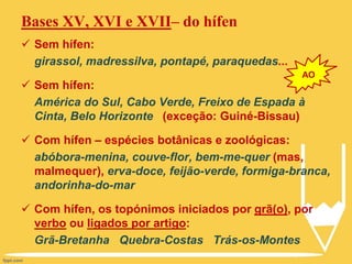 Bases XV, XVI e XVII– do hífen
 Sem hífen:
girassol, madressilva, pontapé, paraquedas...
 Sem hífen:
América do Sul, Cabo Verde, Freixo de Espada à
Cinta, Belo Horizonte (exceção: Guiné-Bissau)
 Com hífen – espécies botânicas e zoológicas:
abóbora-menina, couve-flor, bem-me-quer (mas,
malmequer), erva-doce, feijão-verde, formiga-branca,
andorinha-do-mar
 Com hífen, os topónimos iniciados por grã(o), por
verbo ou ligados por artigo:
Grã-Bretanha Quebra-Costas Trás-os-Montes
AO
 