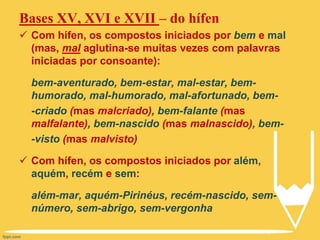 Bases XV, XVI e XVII – do hífen
 Com hífen, os compostos iniciados por bem e mal
(mas, mal aglutina-se muitas vezes com palavras
iniciadas por consoante):
bem-aventurado, bem-estar, mal-estar, bem-
humorado, mal-humorado, mal-afortunado, bem-
-criado (mas malcriado), bem-falante (mas
malfalante), bem-nascido (mas malnascido), bem-
-visto (mas malvisto)
 Com hífen, os compostos iniciados por além,
aquém, recém e sem:
além-mar, aquém-Pirinéus, recém-nascido, sem-
número, sem-abrigo, sem-vergonha
 