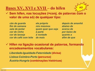 Bases XV, XVI e XVII – do hífen
 Sem hífen, nas locuções (=conj. de palavras com o
valor de uma só) de qualquer tipo:
 Hífen na ligação ocasional de palavras, formando
encadeamentos vocabulares:
Liberdade-Igualdade-Faternidade (divisa)
Lisboa-Coimbra-Porto (percurso)
Áustria-Hungria (combinações históricas)
cão de guarda
fim de semana
sala de jantar
cor de vinho
cor de laranja
cor de café com leite
ele próprio
nós mesmos
quem quer que seja
à parte
à vontade
de mais
depois de amanhã
abaixo de
acerca de
por baixo de
quanto a
afim de que
AO
 