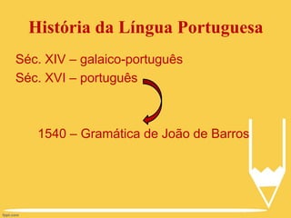 História da Língua Portuguesa
Séc. XIV – galaico-português
Séc. XVI – português
1540 – Gramática de João de Barros
 