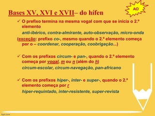 Bases XV, XVI e XVII– do hífen
 O prefixo termina na mesma vogal com que se inicia o 2.º
elemento
anti-ibérico, contra-almirante, auto-observação, micro-onda
(exceção: prefixo co-, mesmo quando o 2.º elemento começa
por o – coordenar, cooperação, coobrigação...)
 Com os prefixos circum- e pan-, quando o 2.º elemento
começa por vogal, m ou n (além do h)
circum-escolar, circum-navegação, pan-africano
 Com os prefixos hiper-, inter- e super-, quando o 2.º
elemento começa por r
hiper-requintado, inter-resistente, super-revista
AO
 