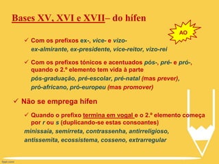 Bases XV, XVI e XVII– do hífen
 Com os prefixos ex-, vice- e vizo-
ex-almirante, ex-presidente, vice-reitor, vizo-rei
 Com os prefixos tónicos e acentuados pós-, pré- e pró-,
quando o 2.º elemento tem vida à parte
pós-graduação, pré-escolar, pré-natal (mas prever),
pró-africano, pró-europeu (mas promover)
 Não se emprega hífen
 Quando o prefixo termina em vogal e o 2.º elemento começa
por r ou s (duplicando-se estas consoantes)
minissaia, semirreta, contrassenha, antirreligioso,
antissemita, ecossistema, cosseno, extrarregular
AO
 