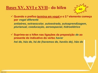 Bases XV, XVI e XVII– do hífen
 Quando o prefixo termina em vogal e o 2.º elemento começa
por vogal diferente
antiaéreo, extraescolar, autoestrada, autoaprendizagem,
plurianual, coeducação, aeroespacial, hidroelétrico
 Suprime-se o hífen nas ligações da preposição de ao
presente do indicativo do verbo haver
hei de, hás de, há de (havemos de, havéis de), hão de
AO
 