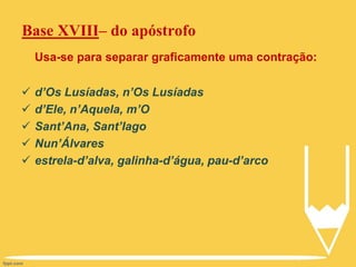 Base XVIII– do apóstrofo
Usa-se para separar graficamente uma contração:
 d’Os Lusíadas, n’Os Lusíadas
 d’Ele, n’Aquela, m’O
 Sant’Ana, Sant’Iago
 Nun’Álvares
 estrela-d’alva, galinha-d’água, pau-d’arco
 