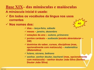 Base XIX– das minúsculas e maiúsculas
A minúscula inicial é usada:
 Em todos os vocábulos da língua nos usos
correntes
 Nos nomes dos:
 dias – terça-feira, sábado
 meses – janeiro, dezembro
 estações do ano – outono, primavera
 pontos cardeais – sudoeste (exceto abreviaturas –
SW)
 domínios do saber, cursos, disciplinas (mas,
opcionalmente com maiúscula) – matemática
(Matemática)
 fulano, sicrano, beltrano
 senhor, senhor doutor, bacharel (mas, opcionalmente
com maiúscula) – senhor doutor João Silva (Senhor
Doutor João Silva)
AO
 