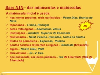 Base XIX– das minúsculas e maiúsculas
A maiúscula inicial é usada:
 nos nomes próprios, reais ou fictícios – Pedro Dias, Branca de
Neve
 topónimos – Lisboa, Portugal
 seres mitológicos – Adamastor, Vénus
 instituições – Instituto Superior de Economia
 festividades – Natal, Páscoa, Ramadão, Todos os Santos
 títulos de periódicos – Expresso, Público
 pontos cardeais referentes a regiões – Nordeste (brasileiro)
 siglas – NATO, ONU, PGR
 abreviaturas – Sr., V. Exa.
 opcionalmente, em locais públicos – rua da Liberdade (Rua da
Liberdade)
AO
 
